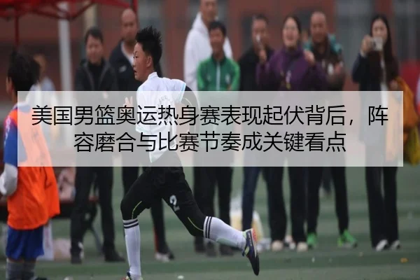 美国男篮奥运热身赛表现起伏背后，阵容磨合与比赛节奏成关键看点