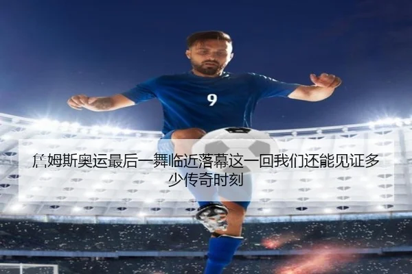 詹姆斯奥运最后一舞临近落幕这一回我们还能见证多少传奇时刻